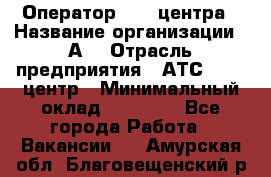 Оператор Call-центра › Название организации ­ А3 › Отрасль предприятия ­ АТС, call-центр › Минимальный оклад ­ 17 000 - Все города Работа » Вакансии   . Амурская обл.,Благовещенский р-н